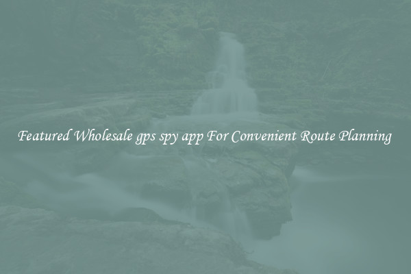 Featured Wholesale gps spy app For Convenient Route Planning 