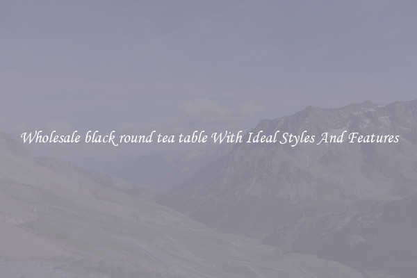 Wholesale black round tea table With Ideal Styles And Features