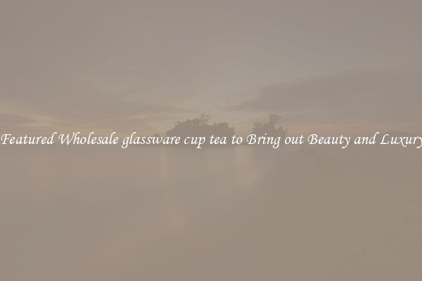 Featured Wholesale glassware cup tea to Bring out Beauty and Luxury